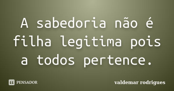 A sabedoria não é filha legitima pois a todos pertence.... Frase de valdemar rodrigues.