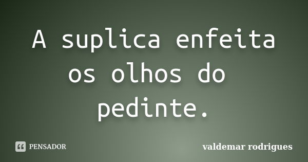 A suplica enfeita os olhos do pedinte.... Frase de valdemar rodrigues.