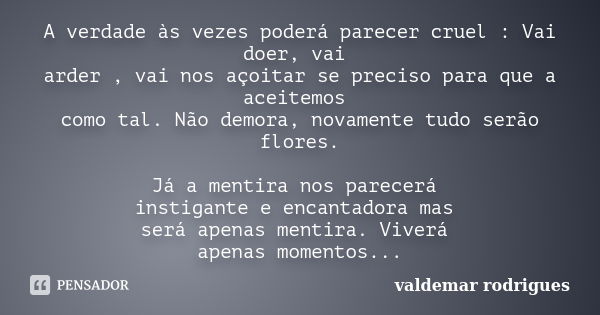 A verdade às vezes poderá parecer cruel : Vai doer, vai arder , vai nos açoitar se preciso para que a aceitemos como tal. Não demora, novamente tudo serão flore... Frase de valdemar rodrigues.