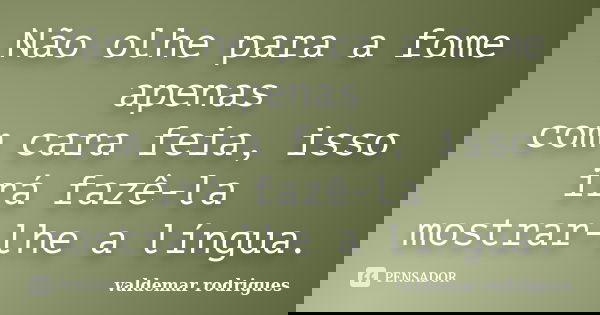 Não olhe para a fome apenas com cara feia, isso irá fazê-la mostrar-lhe a língua.... Frase de valdemar rodrigues.
