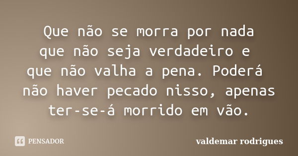 Que não se morra por nada que não seja verdadeiro e que não valha a pena. Poderá não haver pecado nisso, apenas ter-se-á morrido em vão.... Frase de valdemar rodrigues.