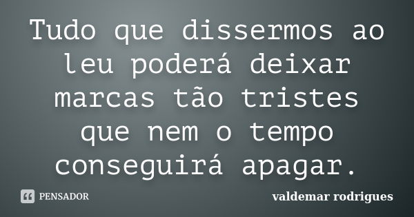 Tudo que dissermos ao leu poderá deixar marcas tão tristes que nem o tempo conseguirá apagar.... Frase de valdemar rodrigues.