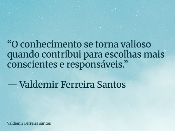 “O conhecimento se torna valioso quando contribui para escolhas mais conscientes e responsáveis.” — Valdemir Ferreira Santos... Frase de Valdemir Ferreira santos.