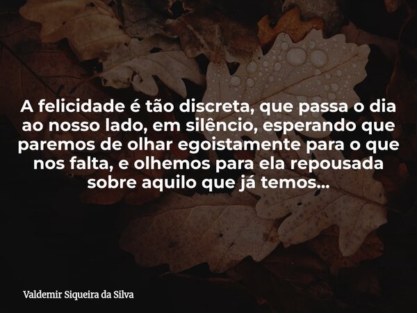 A felicidade é tão discreta, que passa o dia ao nosso lado, em silêncio, esperando que paremos de olhar egoistamente para o que nos falta, e olhemos para ela re... Frase de Valdemir Siqueira da Silva.