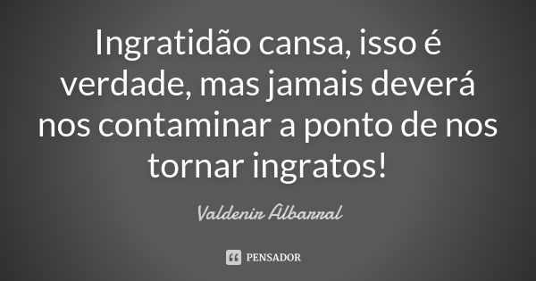 Ingratidão cansa, isso é verdade, mas jamais deverá nos contaminar a ponto de nos tornar ingratos!... Frase de Valdenir Albarral.