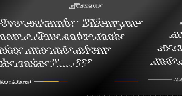 Povo estranho: "Dizem que amam a Deus sobre todas as coisas, mas não abrem mão das coisas"! ....???... Frase de Valdenir Albarral.