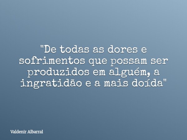 "De todas as dores e sofrimentos que possam ser produzidos em alguém, a ingratidão e a mais doída"... Frase de Valdenir Albarral.