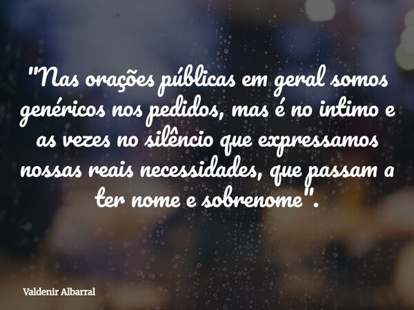 "Nas orações públicas em geral somos genéricos nos pedidos, mas é no intimo e as vezes no silêncio que expressamos nossas reais necessidades, que passam a ... Frase de Valdenir Albarral.