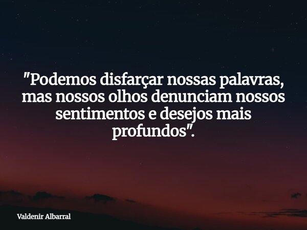 "Podemos disfarçar nossas palavras, mas nossos olhos denunciam nossos sentimentos e desejos mais profundos".... Frase de Valdenir Albarral.