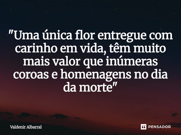 ⁠"Uma única flor entregue com carinho em vida, têm muito mais valor que inúmeras coroas e homenagens no dia da morte"... Frase de Valdenir Albarral.