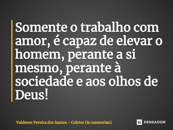 Somente o trabalho com amor, é capaz de elevar o homem, perante a si mesmo, perante à sociedade e aos olhos de Deus!... Frase de Valdenor Pereira dos Santos - Coletor (in memorian).