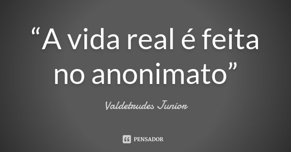 “A vida real é feita no anonimato”... Frase de Valdetrudes Junior.