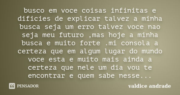 busco em voce coisas infinitas e dificies de explicar talvez a minha busca seja um erro talvez voce nao seja meu futuro ,mas hoje a minha busca e muito forte .m... Frase de valdice andrade.