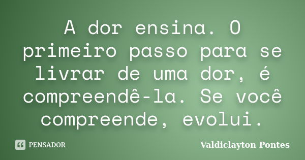 A dor ensina. O primeiro passo para se livrar de uma dor, é compreendê-la. Se você compreende, evolui.... Frase de Valdiclayton Pontes.