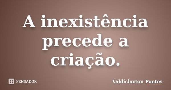 A inexistência precede a criação.... Frase de Valdiclayton Pontes.