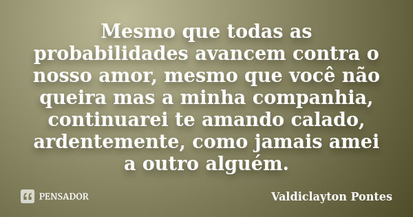 Mesmo que todas as probabilidades avancem contra o nosso amor, mesmo que você não queira mas a minha companhia, continuarei te amando calado, ardentemente, como... Frase de Valdiclayton Pontes.