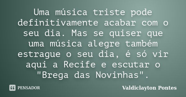 Uma música triste pode definitivamente acabar com o seu dia. Mas se quiser que uma música alegre também estrague o seu dia, é só vir aqui a Recife e escutar o &... Frase de Valdiclayton Pontes.