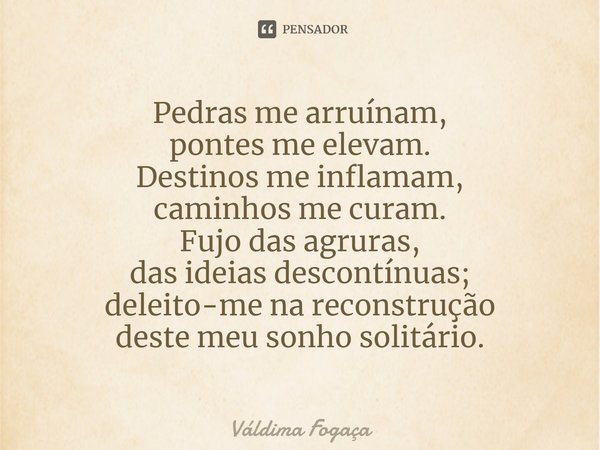 ⁠Pedras me arruínam,
pontes me elevam.
Destinos me inflamam,
caminhos me curam.
Fujo das agruras,
das ideias descontínuas;
deleito-me na reconstrução
deste meu ... Frase de Váldima Fogaça.