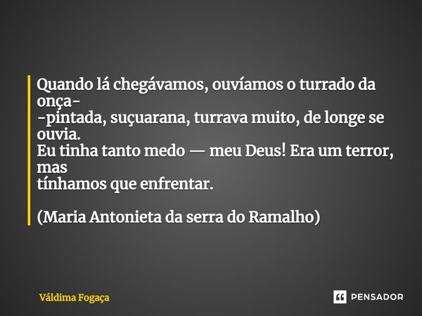 ⁠Quando lá chegávamos, ouvíamos o turrado da onça- -pintada, suçuarana, turrava muito, de longe se ouvia. Eu tinha tanto medo — meu Deus! Era um terror, mas tín... Frase de Váldima Fogaça.