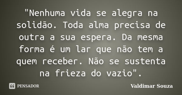 "Nenhuma vida se alegra na solidão. Toda alma precisa de outra a sua espera. Da mesma forma é um lar que não tem a quem receber. Não se sustenta na frieza ... Frase de Valdimar Souza.