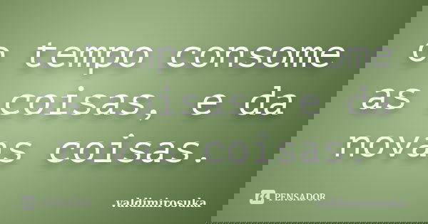 o tempo consome as coisas, e da novas coisas.... Frase de valdimirosuka.