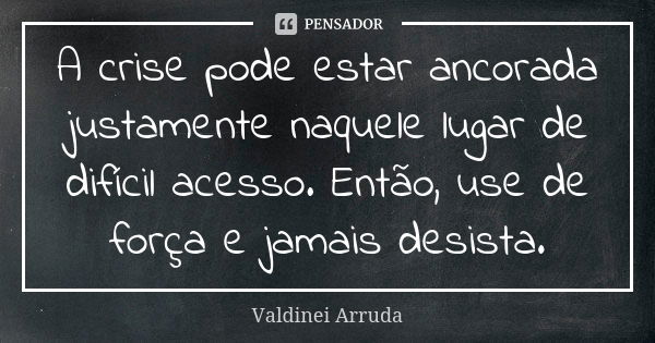 A crise pode estar ancorada justamente naquele lugar de difícil acesso. Então, use de força e jamais desista.... Frase de Valdinei Arruda.