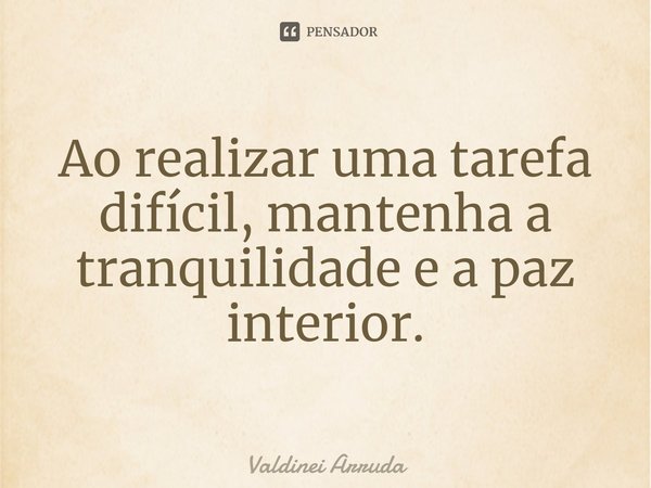 ⁠Ao realizar uma tarefa difícil, mantenha a tranquilidade e a paz interior.... Frase de Valdinei Arruda.