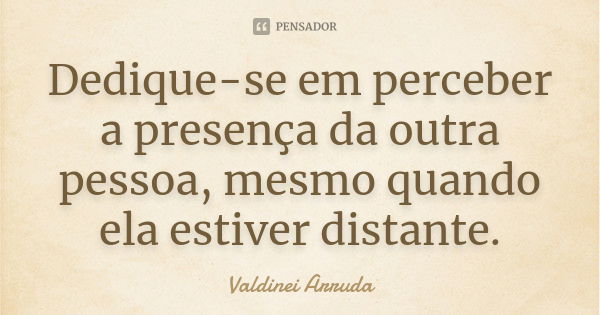 Dedique-se em perceber a presença da outra pessoa, mesmo quando ela estiver distante.... Frase de Valdinei Arruda.