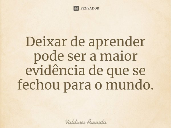 ⁠Deixar de aprender pode ser a maior evidência de que se fechou para o mundo.... Frase de Valdinei Arruda.