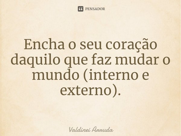 ⁠Encha o seu coração daquilo que faz mudar o mundo (interno e externo).... Frase de Valdinei Arruda.