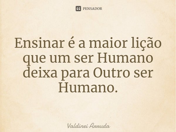 ⁠Ensinar é a maior lição que um ser Humano deixa para Outro ser Humano.... Frase de Valdinei Arruda.
