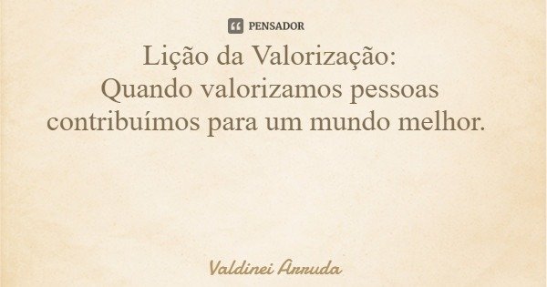 Lição da Valorização: Quando valorizamos pessoas contribuímos para um mundo melhor.... Frase de Valdinei Arruda.
