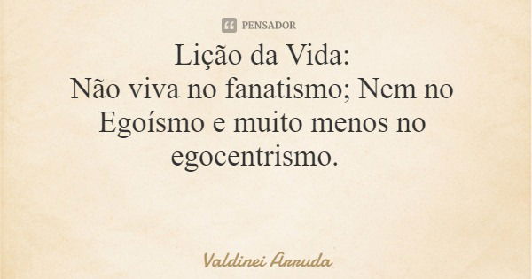 Lição da Vida: Não viva no fanatismo; Nem no Egoísmo e muito menos no egocentrismo.... Frase de Valdinei Arruda.