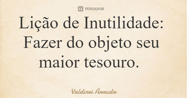 Lição de Inutilidade: Fazer do objeto seu maior tesouro.... Frase de Valdinei Arruda.