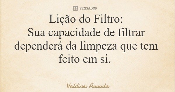 Lição do Filtro: Sua capacidade de filtrar dependerá da limpeza que tem feito em si.... Frase de Valdinei Arruda.