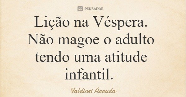 Lição na Véspera. Não magoe o adulto tendo uma atitude infantil.... Frase de Valdinei Arruda.