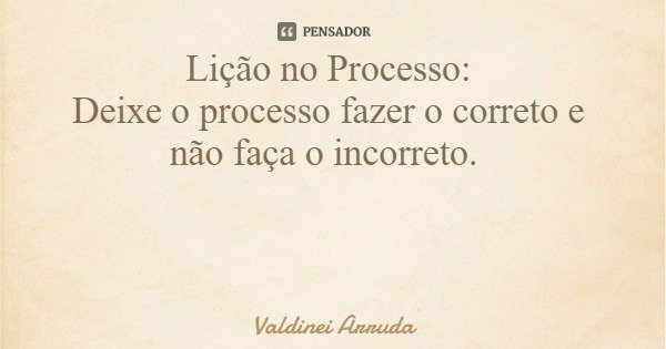 Lição no Processo: Deixe o processo fazer o correto e não faça o incorreto.... Frase de Valdinei Arruda.