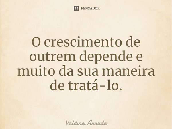 ⁠O crescimento de outrem depende e muito da sua maneira de tratá-lo.... Frase de Valdinei Arruda.