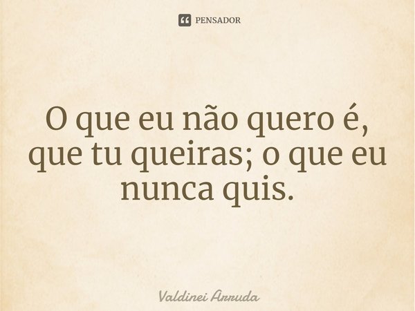 ⁠O que eu não quero é, que tu queiras; o que eu nunca quis.... Frase de Valdinei Arruda.