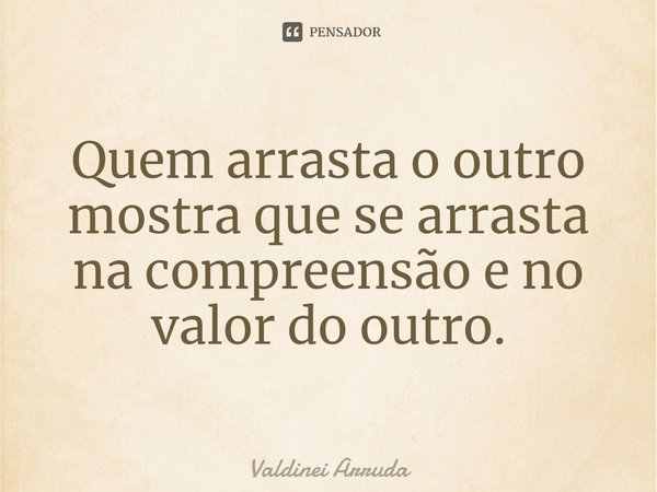 ⁠Quem arrasta o outro mostra que se arrasta na compreensão e no valor do outro.... Frase de Valdinei Arruda.