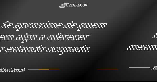 Se aproxime de quem tem algo a oferecer mesmo estando ocupado.... Frase de Valdinei Arruda.