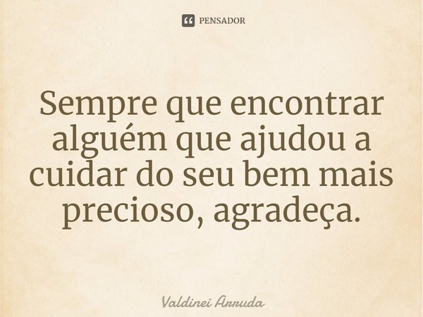 ⁠Sempre que encontrar alguém que ajudou a cuidar do seu bem mais precioso, agradeça.... Frase de Valdinei Arruda.