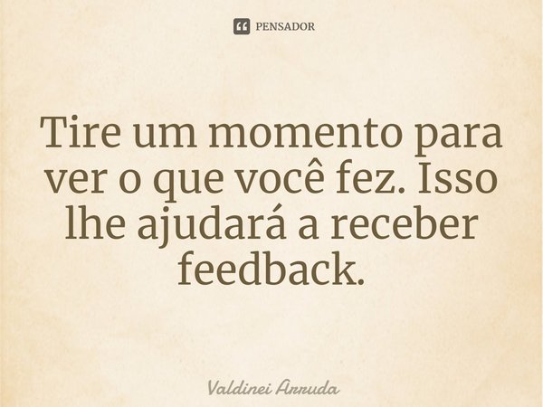 ⁠Tire um momento para ver o que você fez. Isso lhe ajudará a receber feedback.... Frase de Valdinei Arruda.