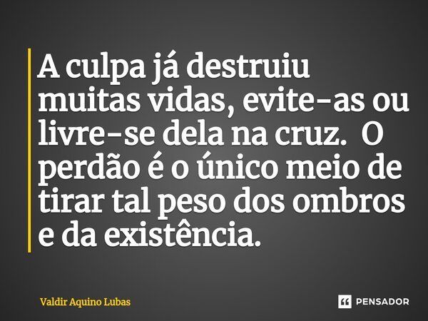 A culpa já destruiu muitas vidas, evite-as ou livre-se dela na cruz. O perdão é o único meio de tirar tal peso dos ombros e da existência. ⁠... Frase de Valdir Aquino Lubas.