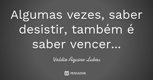 Algumas vezes, saber desistir, também é saber vencer...... Frase de Valdir Aquino Lubas.