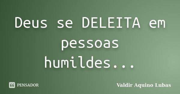 Deus se DELEITA em pessoas humildes...... Frase de Valdir Aquino Lubas.