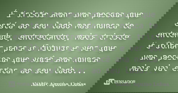 É triste amar uma pessoa que está ao seu lado mas nunca te entende, entretanto, mais triste é olhar para o futuro e ver que uma pessoa que você ama nunca mais v... Frase de Valdir Aquino Lubas.