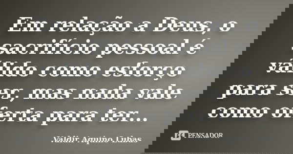 Em relação a Deus, o sacrifício pessoal é válido como esforço para ser, mas nada vale como oferta para ter...... Frase de Valdir Aquino Lubas.