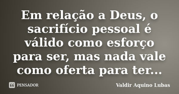 Em relação a Deus, o sacrifício pessoal é válido como esforço para ser, mas nada vale como oferta para ter...... Frase de Valdir Aquino Lubas.