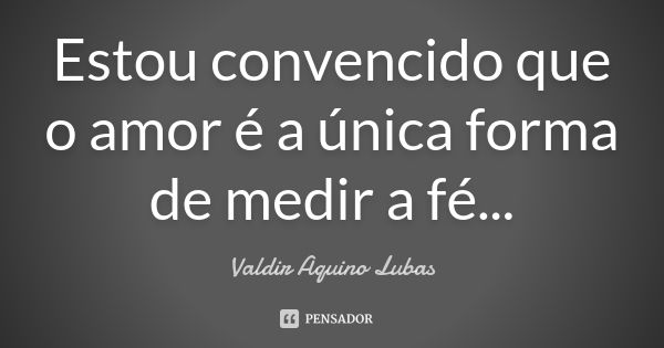 Estou convencido que o amor é a única forma de medir a fé...... Frase de Valdir Aquino Lubas.